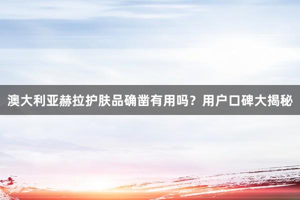 澳大利亚赫拉护肤品确凿有用吗？用户口碑大揭秘