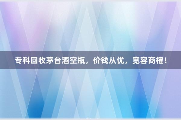 专科回收茅台酒空瓶，价钱从优，宽容商榷！