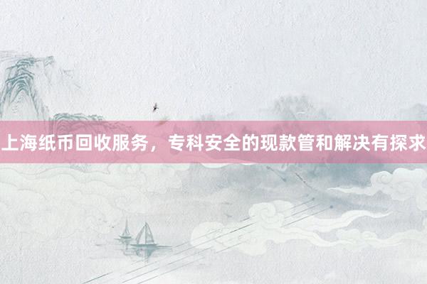 上海纸币回收服务，专科安全的现款管和解决有探求