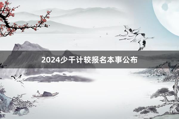 2024少干计较报名本事公布