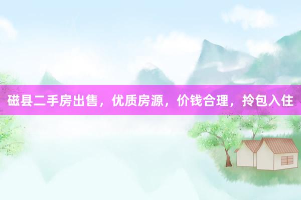 磁县二手房出售，优质房源，价钱合理，拎包入住